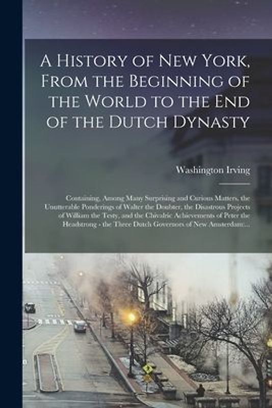 A History of New York, From the Beginning of the World to the End of the Dutch Dynasty: Containing, Among Many Surprising and Curious Matters, the Unu
