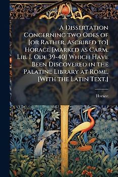A Dissertation Concerning two Odes of [or Rather, Ascribed to] Horace [marked as Carm. Lib. I. Ode 39-40] Which Have Been Discovered in the Palatine Library at Rome. [With the Latin Text.]