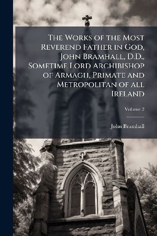 The Works of the Most Reverend Father in God, John Bramhall, D.D., Sometime Lord Archibishop of Armagh, Primate and Metropolitan of all Ireland