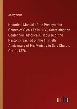 Historical Manual of the Presbyterian Church of Glen's Falls, N.Y., Containing the Centennial Historical Discourse of the Pastor, Preached on the Thirtieth Anniversary of His Ministry to Said Church, Oct. 1, 1876