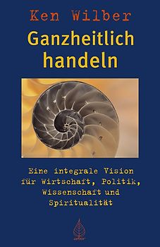 Ganzheitlich handeln. Eine integrale Vision für Wirtschaft, Politik, Wissenschaft und Spiritualität