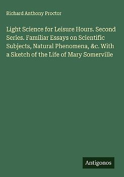 Light Science for Leisure Hours. Second Series. Familiar Essays on Scientific Subjects, Natural Phenomena, &c. With a Sketch of the Life of Mary Somerville