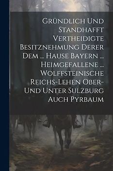 Gründlich Und Standhafft Vertheidigte Besitznehmung Derer Dem ... Hause Bayern ... Heimgefallene ... Wolffsteinische Reichs-lehen Ober- Und Unter Sulz