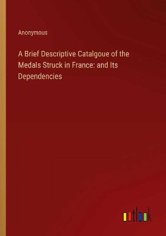 A Brief Descriptive Catalgoue of the Medals Struck in France: and Its Dependencies