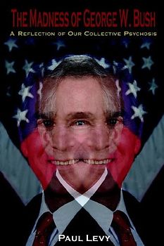 The Madness of George W. Bush: A Reflection of Our Collective Psychosis - Levy, Paul