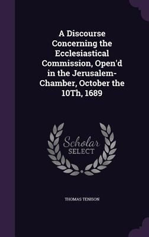 A Discourse Concerning the Ecclesiastical Commission, Open'd in the Jerusalem-Chamber, October the 10Th, 1689