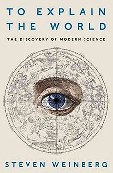 To Explain the World: The Discovery of Modern Science - Weinberg, Steven