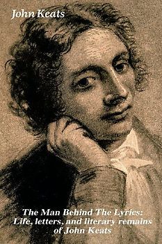 The Man Behind the Lyrics: Life, Letters, and Literary Remains of John Keats