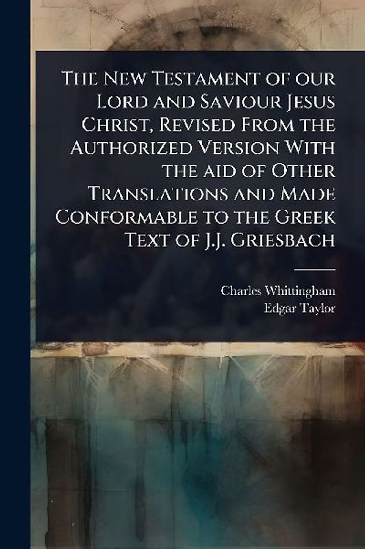 The New Testament of our Lord and Saviour Jesus Christ, Revised From the Authorized Version With the aid of Other Translations and Made Conformable to the Greek Text of J.J. Griesbach