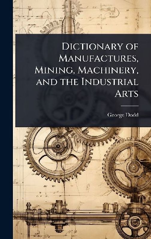 Dictionary of Manufactures, Mining, Machinery, and the Industrial Arts