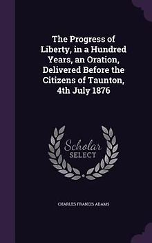 The Progress of Liberty, in a Hundred Years, an Oration, Delivered Before the Citizens of Taunton, 4th July 1876