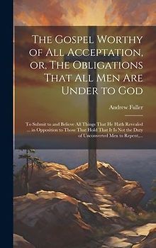 The Gospel Worthy of All Acceptation, or, The Obligations That All Men Are Under to God [microform]: to Submit to and Believe All Things That He Hath