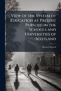 View of the System of Education at Present Pursued in the Schools and Universities of Scotland