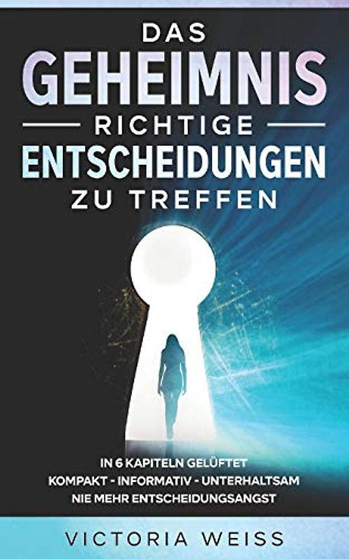 Das Geheimnis richtige Entscheidungen zu treffen: In 6 Kapiteln - kompakt - informativ - unterhaltsam - Nie mehr Entscheidungsangst