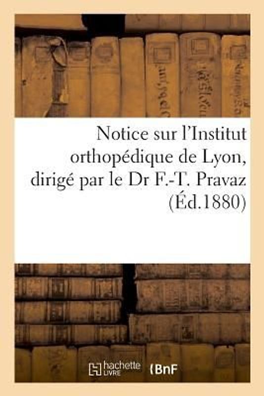 Notice Sur l'Institut Orthopédique de Lyon, Dirigé Par Le Dr F.-T. Pravaz: Avec Une Expresse d'Effence Aux Femmes de Ne Plus Battre Leurs Maris Sur Le