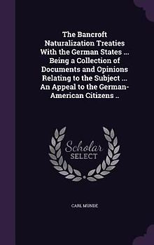 The Bancroft Naturalization Treaties With the German States ... Being a Collection of Documents and Opinions Relating to the Subject ... An Appeal to the German-American Citizens ..