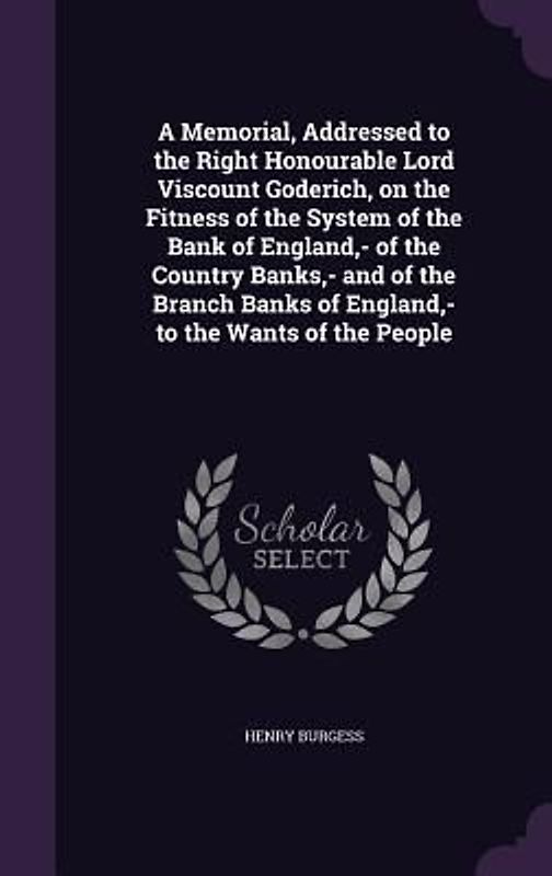 A Memorial, Addressed to the Right Honourable Lord Viscount Goderich, on the Fitness of the System of the Bank of England, - of the Country Banks, - and of the Branch Banks of England, - to the Wants of the People