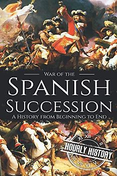War of the Spanish Succession: A History from Beginning to End (History of Spain)