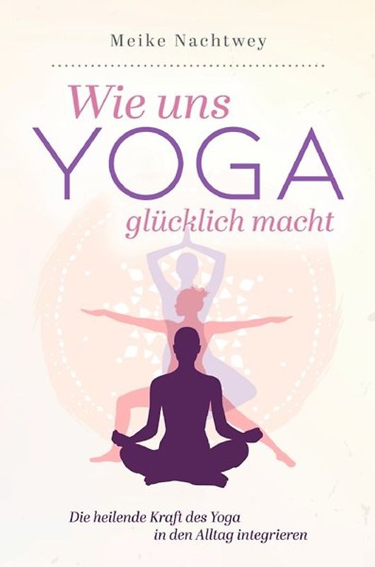 Wie uns Yoga glücklich macht: Die heilende Kraft des Yoga in den Alltag integrieren