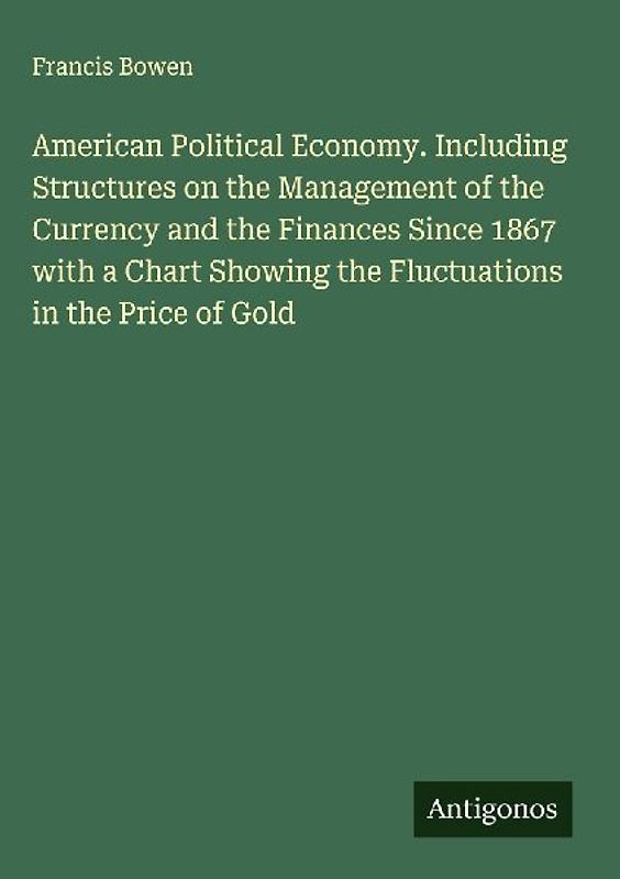 American Political Economy. Including Structures on the Management of the Currency and the Finances Since 1867 with a Chart Showing the Fluctuations in the Price of Gold
