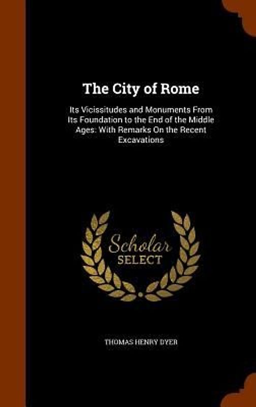 The City of Rome: Its Vicissitudes and Monuments From Its Foundation to the End of the Middle Ages: With Remarks On the Recent Excavatio
