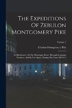The Expeditions Of Zebulon Montgomery Pike: To Headwaters Of The Mississippi River, Through Louisiana Territory, And In New Spain, During The Years 18