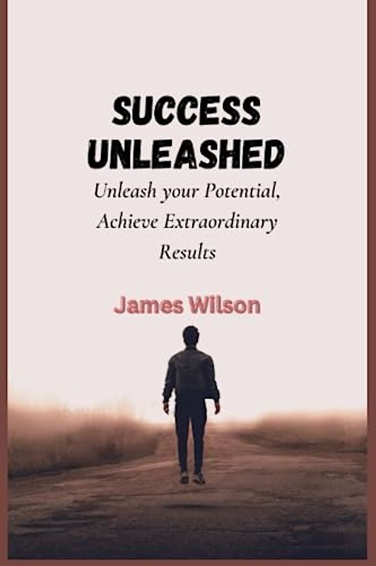 Success Unleashed: Unleash your Potential, Achieve Extraordinary Results