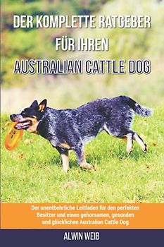 Der komplette Ratgeber für Ihren Australian Cattle Dog: Der unentbehrliche Leitfaden für den perfekten Besitzer und einen gehorsamen, gesunden und glücklichen Australian Cattle Dog