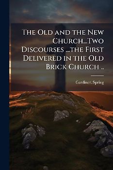 The Old and the New Church...Two Discourses ...the First Delivered in the Old Brick Church ..