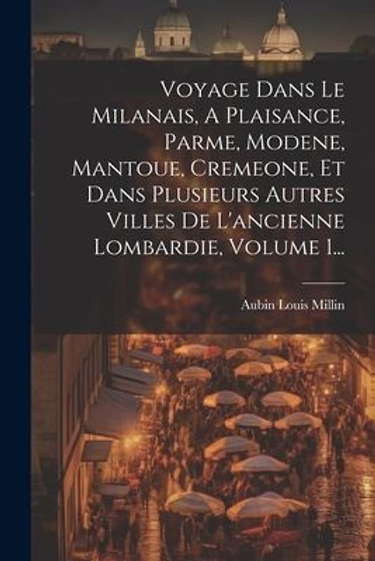 Voyage Dans Le Milanais, A Plaisance, Parme, Modene, Mantoue, Cremeone, Et Dans Plusieurs Autres Villes De L'ancienne Lombardie, Volume 1...