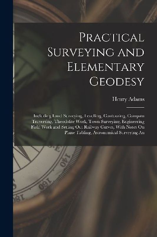 Practical Surveying and Elementary Geodesy: Including Land Surveying, Levelling, Contouring, Compass Traversing, Theodolite Work, Town Surveying, Engi