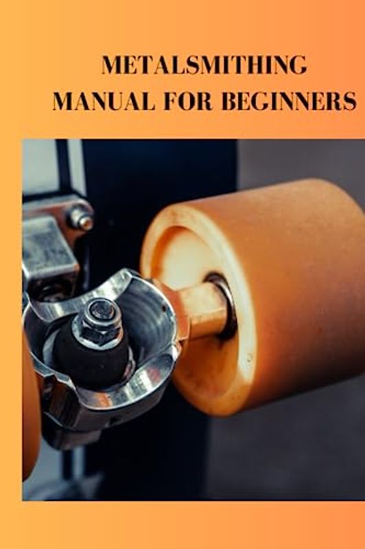 METALSMITHING MANUAL FOR BEGINNERS: Complete beginners guide on metal smithing, how to make handmade gold jewelry and machines to use