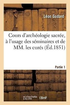 Cours d'Archéologie Sacrée, À l'Usage Des Séminaires Et de MM. Les Curés. Partie 1