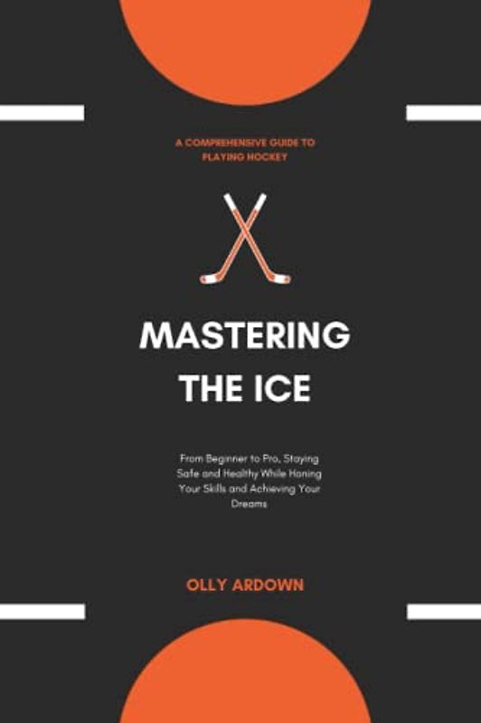MASTERING THE ICE: A Comprehensive Guide to Playing Hockey: From Beginner to Pro, Staying Safe and Healthy While Honing Your Skills and Achieving Your Dreams