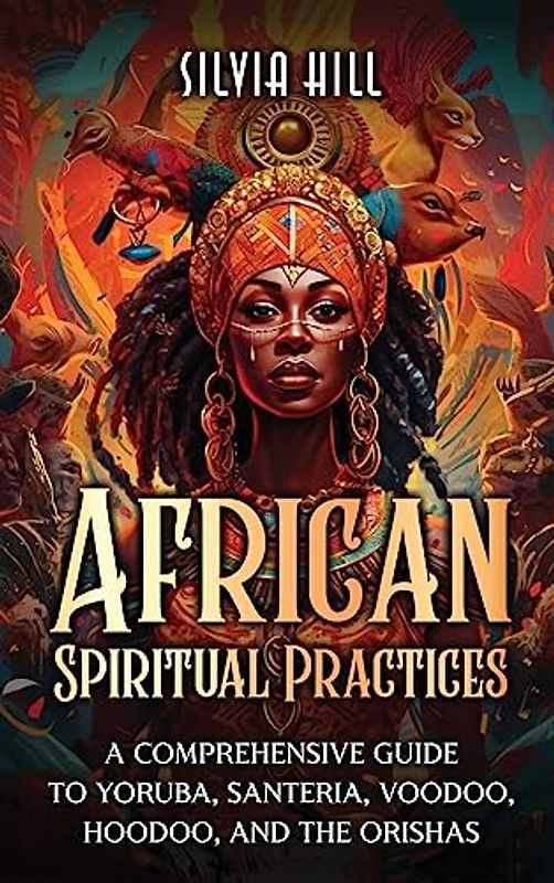 African Spiritual Practices: A Comprehensive Guide to Yoruba, Santeria, Voodoo, Hoodoo, and the Orishas