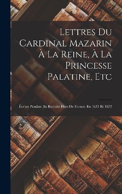 Lettres Du Cardinal Mazarin À La Reine, À La Princesse Palatine, Etc: Écrites Pendant Sa Retraite Hors De France, En 1651 Et 1652