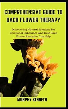 COMPREHENSIVE GUIDE TO BACH FLOWER THERAPY: Discovering Natural Solutions For Emotional Imbalance And How Bach Flower Remedies Can Help