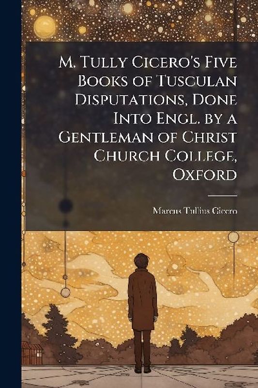 M. Tully Cicero's Five Books of Tusculan Disputations, Done Into Engl. by a Gentleman of Christ Church College, Oxford
