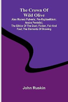 The Crown of Wild Olive; also Munera Pulveris; Pre-Raphaelitism; Aratra Pentelici; The Ethics of the Dust; Fiction, Fair and Foul; The Elements of Drawing