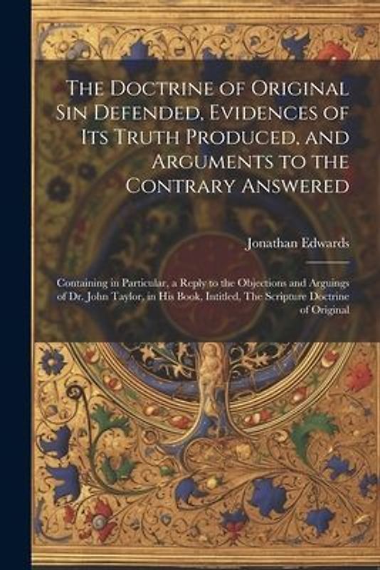 The Doctrine of Original sin Defended, Evidences of its Truth Produced, and Arguments to the Contrary Answered: Containing in Particular, a Reply to t