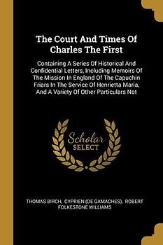 The Court And Times Of Charles The First: Containing A Series Of Historical And Confidential Letters, Including Memoirs Of The Mission In England Of T