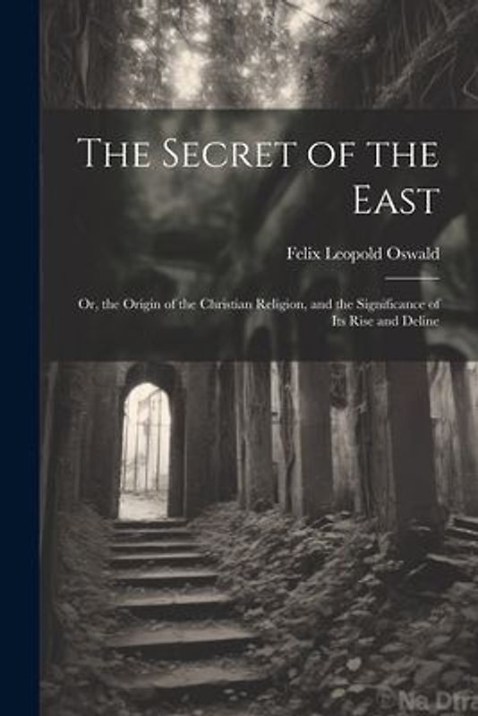 The Secret of the East: Or, the Origin of the Christian Religion, and the Significance of Its Rise and Deline