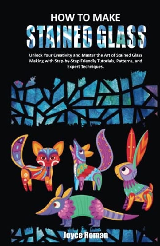 HOW TO MAKE STAINED GLASS: Unlock Your Creativity and Master the Art of Stained Glass Making with Step-by-Step Friendly Tutorials, Patterns, and Expert Techniques.