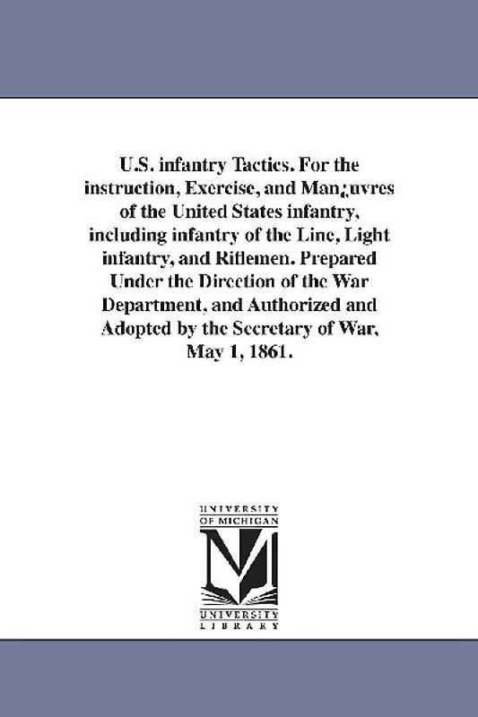 U.S. infantry Tactics. For the instruction, Exercise, and Man¿uvres of the United States infantry, including infantry of the Line, Light infantry, and Riflemen. Prepared Under the Direction of the War Department, and Authorized and Adopted by the Secretary
