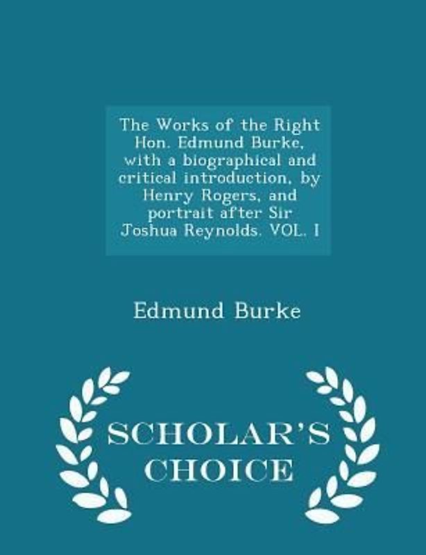 The Works of the Right Hon. Edmund Burke, with a biographical and critical introduction, by Henry Rogers, and portrait after Sir Joshua Reynolds. VOL. I - Scholar's Choice Edition