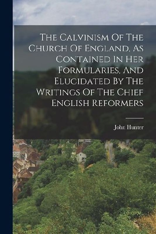 The Calvinism Of The Church Of England, As Contained In Her Formularies, And Elucidated By The Writings Of The Chief English Reformers