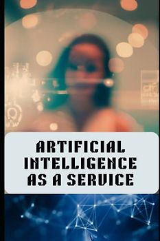 Artificial Intelligence As A Service: A AiaaS Handbook For AI Entrepreneurs, AI Tech Leaders, AI Startup Business Owners And Other It Professionals