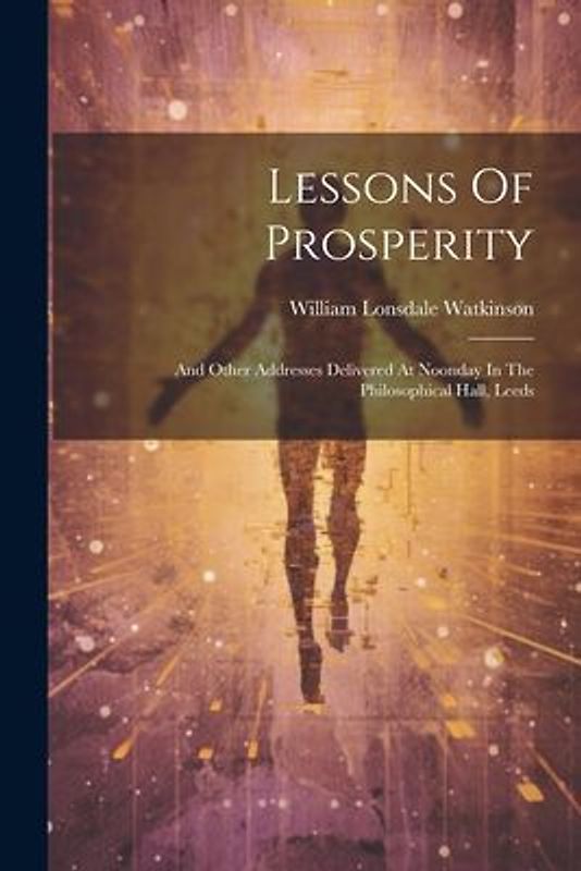 Lessons Of Prosperity: And Other Addresses Delivered At Noonday In The Philosophical Hall, Leeds
