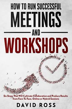 How to Run Successful Meetings and Workshops: Six Steps That Will Cultivate Collaboration and Produce Results from Face-To-Face, Online or Hybrid Session