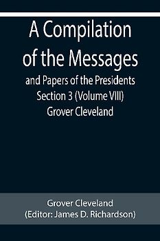 A Compilation of the Messages and Papers of the Presidents Section 3 (Volume VIII) Grover Cleveland